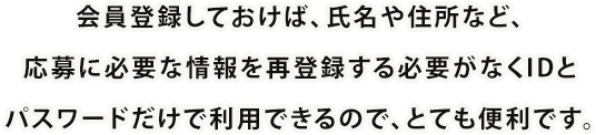 会員登録しておけば、氏名や住所など、応募に必要な情報を再登録する必要がなくIDとパスワードだけで利用できるので、とても便利です。